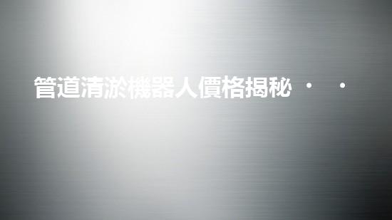 管道清淤機器人價格揭秘！驚爆行業(yè)內幕，你絕對不可錯過！